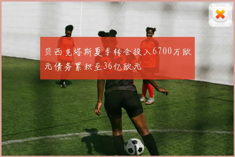 贝西克塔斯夏季转会投入6700万欧元债务累积至36亿欧元