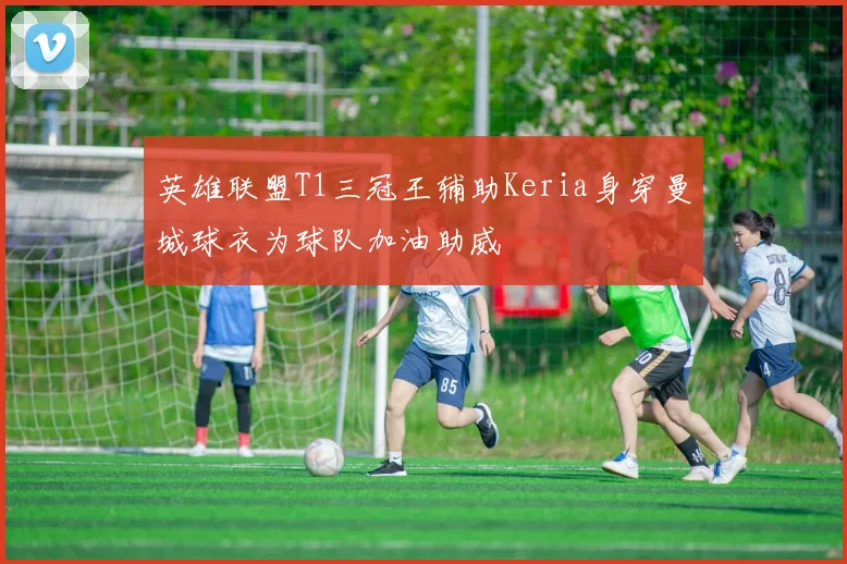 英雄联盟T1三冠王辅助Keria身穿曼城球衣为球队加油助威