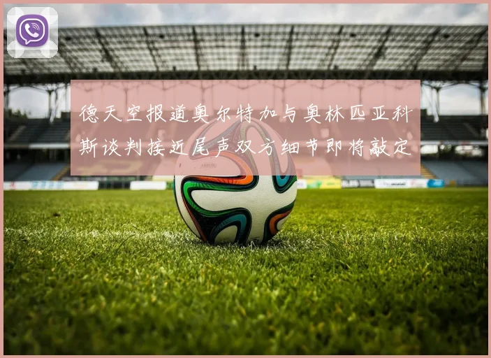 德天空报道奥尔特加与奥林匹亚科斯谈判接近尾声双方细节即将敲定