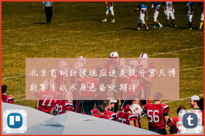北京首钢新援适应速度提升曾凡博新赛季战术角色备受期待