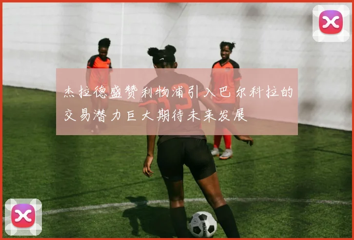 杰拉德盛赞利物浦引入巴尔科拉的交易潜力巨大期待未来发展