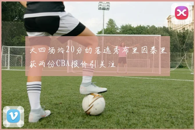 大四场均20分的落选秀布里因泰里获两份CBA报价引关注