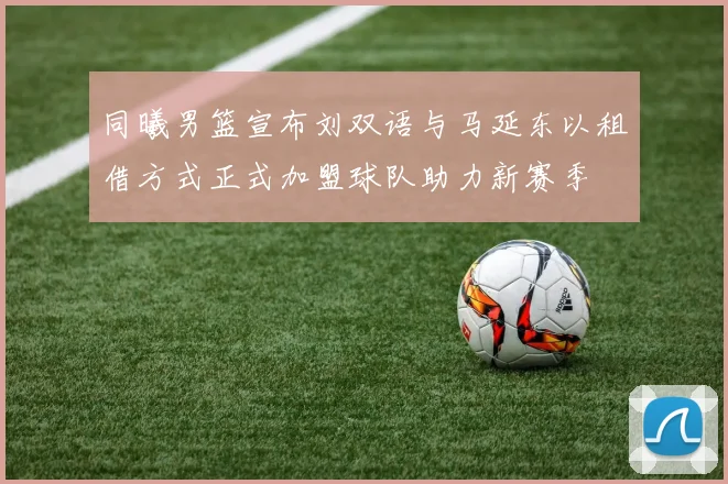 同曦男篮宣布刘双语与马延东以租借方式正式加盟球队助力新赛季